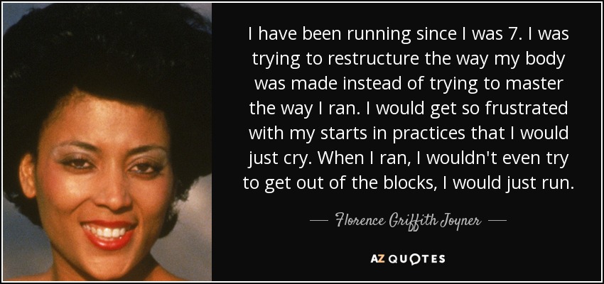 I have been running since I was 7. I was trying to restructure the way my body was made instead of trying to master the way I ran. I would get so frustrated with my starts in practices that I would just cry. When I ran, I wouldn't even try to get out of the blocks, I would just run. - Florence Griffith Joyner