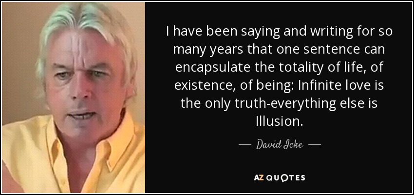 I have been saying and writing for so many years that one sentence can encapsulate the totality of life, of existence, of being: Infinite love is the only truth-everything else is Illusion. - David Icke