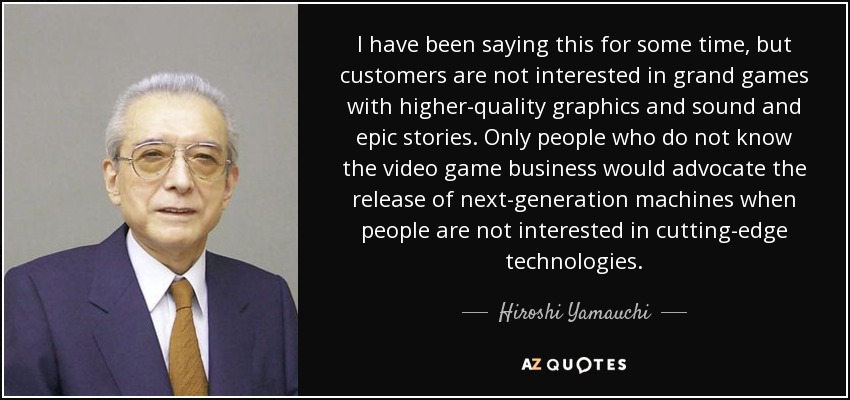 I have been saying this for some time, but customers are not interested in grand games with higher-quality graphics and sound and epic stories. Only people who do not know the video game business would advocate the release of next-generation machines when people are not interested in cutting-edge technologies. - Hiroshi Yamauchi