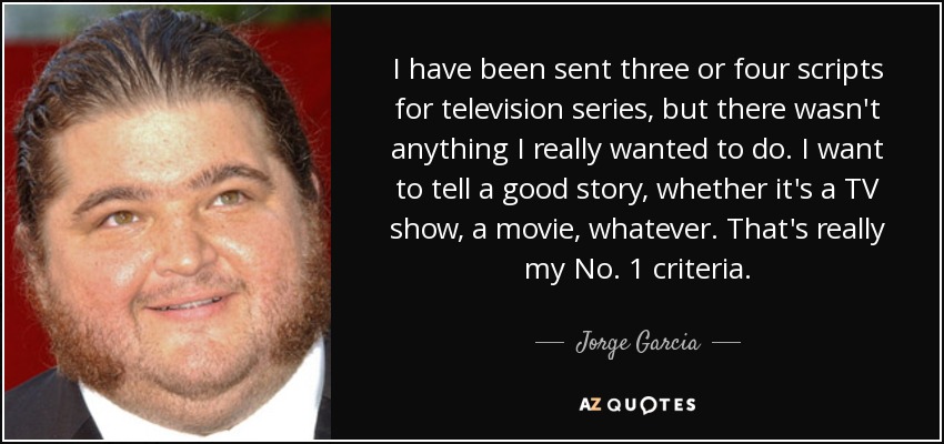 I have been sent three or four scripts for television series, but there wasn't anything I really wanted to do. I want to tell a good story, whether it's a TV show, a movie, whatever. That's really my No. 1 criteria. - Jorge Garcia