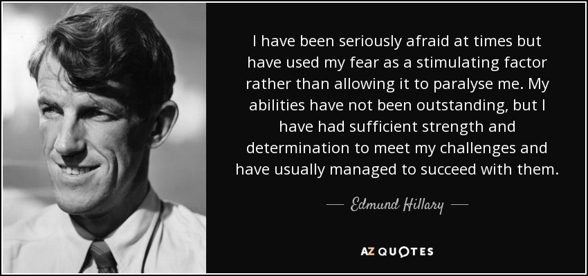 I have been seriously afraid at times but have used my fear as a stimulating factor rather than allowing it to paralyse me. My abilities have not been outstanding, but I have had sufficient strength and determination to meet my challenges and have usually managed to succeed with them. - Edmund Hillary