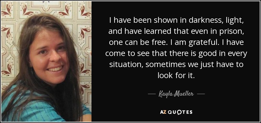 I have been shown in darkness, light, and have learned that even in prison, one can be free. I am grateful. I have come to see that there is good in every situation, sometimes we just have to look for it. - Kayla Mueller