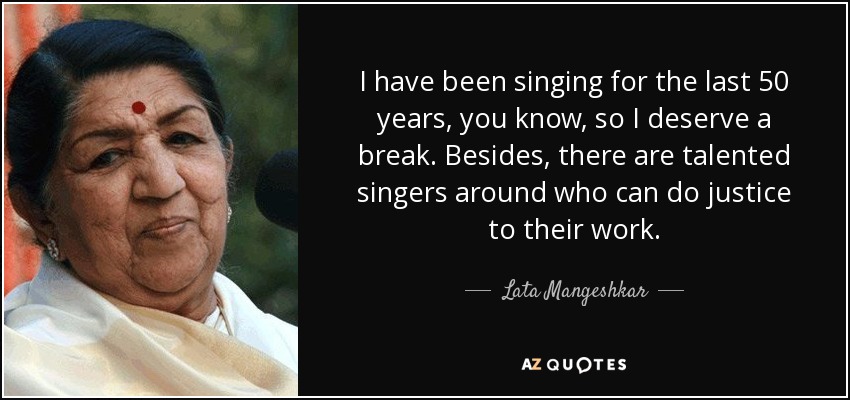 I have been singing for the last 50 years, you know, so I deserve a break. Besides, there are talented singers around who can do justice to their work. - Lata Mangeshkar