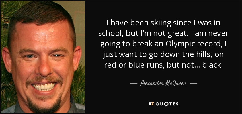 I have been skiing since I was in school, but I'm not great. I am never going to break an Olympic record, I just want to go down the hills, on red or blue runs, but not... black. - Alexander McQueen