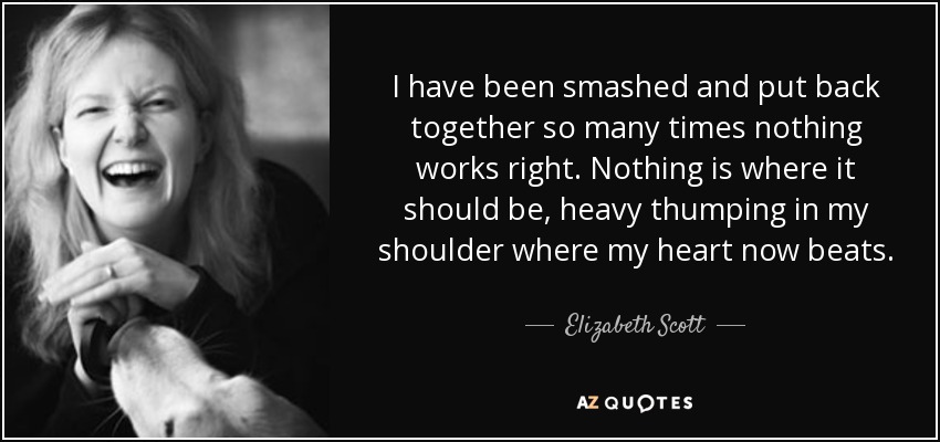 I have been smashed and put back together so many times nothing works right. Nothing is where it should be, heavy thumping in my shoulder where my heart now beats. - Elizabeth Scott