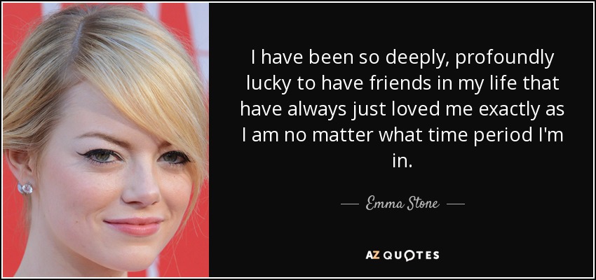 I have been so deeply, profoundly lucky to have friends in my life that have always just loved me exactly as I am no matter what time period I'm in. - Emma Stone