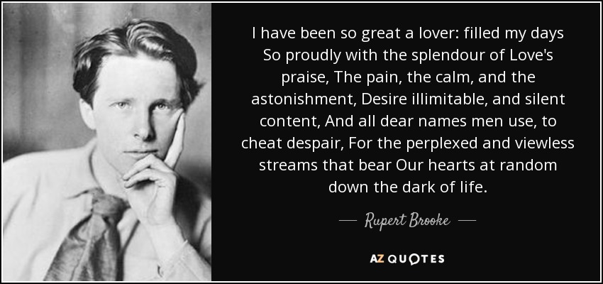 I have been so great a lover: filled my days So proudly with the splendour of Love's praise, The pain, the calm, and the astonishment, Desire illimitable, and silent content, And all dear names men use, to cheat despair, For the perplexed and viewless streams that bear Our hearts at random down the dark of life. - Rupert Brooke