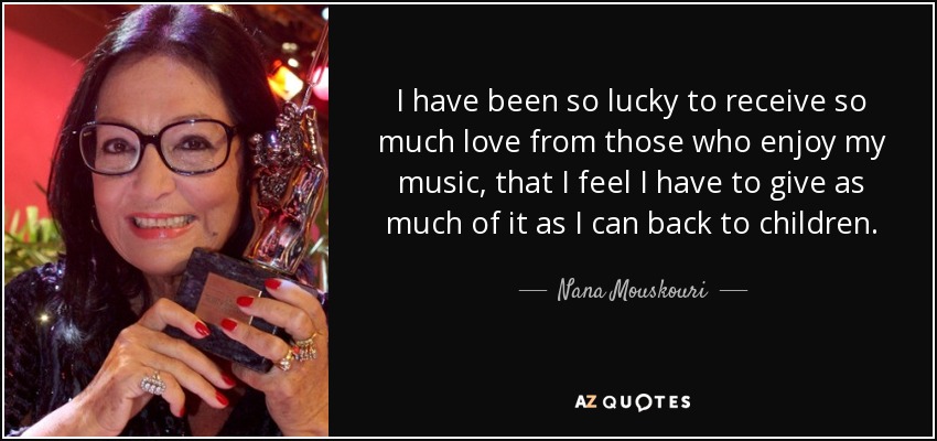 I have been so lucky to receive so much love from those who enjoy my music, that I feel I have to give as much of it as I can back to children. - Nana Mouskouri