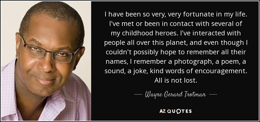 I have been so very, very fortunate in my life. I've met or been in contact with several of my childhood heroes. I've interacted with people all over this planet, and even though I couldn't possibly hope to remember all their names, I remember a photograph, a poem, a sound, a joke, kind words of encouragement. All is not lost. - Wayne Gerard Trotman