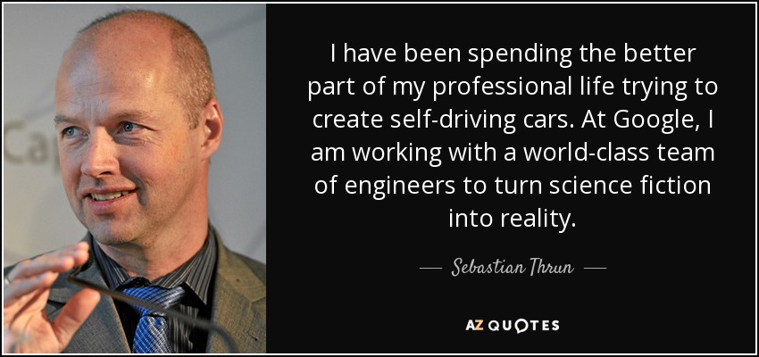 I have been spending the better part of my professional life trying to create self-driving cars. At Google, I am working with a world-class team of engineers to turn science fiction into reality. - Sebastian Thrun