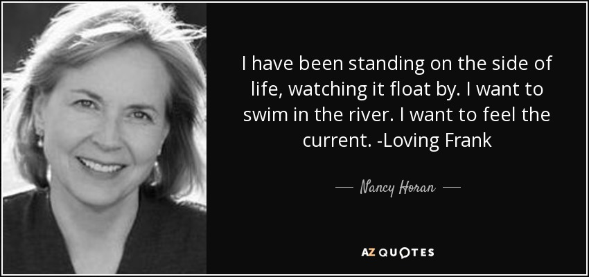 I have been standing on the side of life, watching it float by. I want to swim in the river. I want to feel the current. -Loving Frank - Nancy Horan