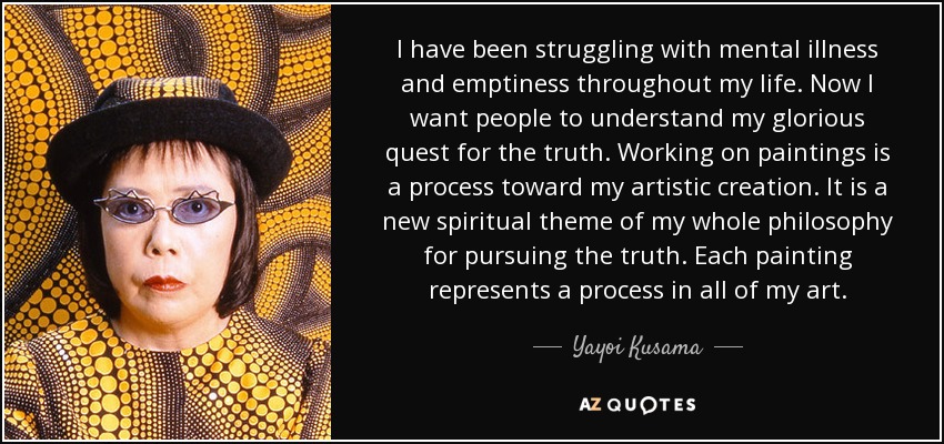 I have been struggling with mental illness and emptiness throughout my life. Now I want people to understand my glorious quest for the truth. Working on paintings is a process toward my artistic creation. It is a new spiritual theme of my whole philosophy for pursuing the truth. Each painting represents a process in all of my art. - Yayoi Kusama