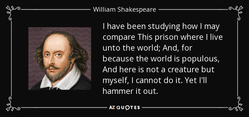 I have been studying how I may compare This prison where I live unto the world; And, for because the world is populous, And here is not a creature but myself, I cannot do it. Yet I'll hammer it out. - William Shakespeare