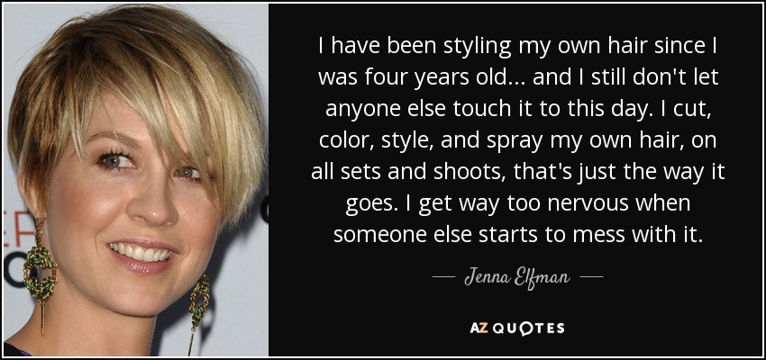 I have been styling my own hair since I was four years old ... and I still don't let anyone else touch it to this day. I cut, color, style, and spray my own hair, on all sets and shoots, that's just the way it goes. I get way too nervous when someone else starts to mess with it. - Jenna Elfman