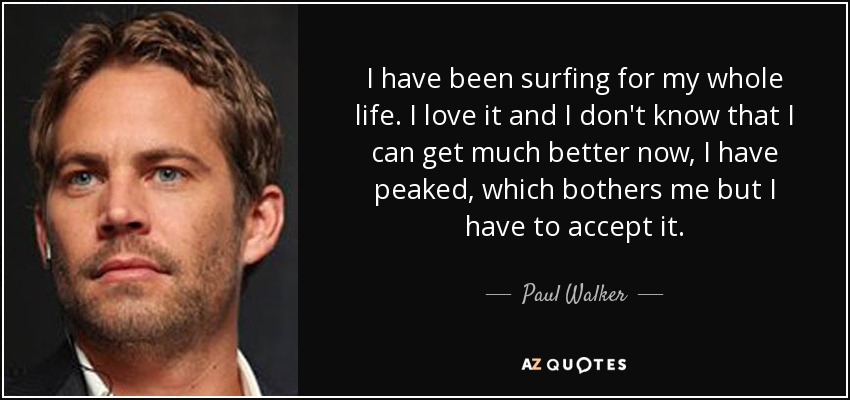 I have been surfing for my whole life. I love it and I don't know that I can get much better now, I have peaked, which bothers me but I have to accept it. - Paul Walker