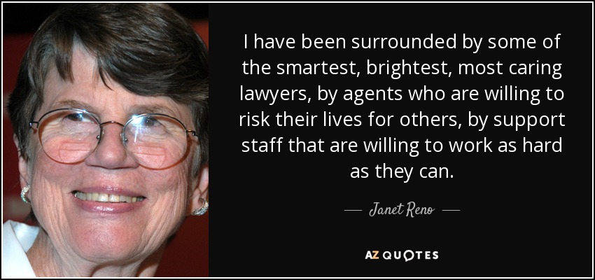 I have been surrounded by some of the smartest, brightest, most caring lawyers, by agents who are willing to risk their lives for others, by support staff that are willing to work as hard as they can. - Janet Reno