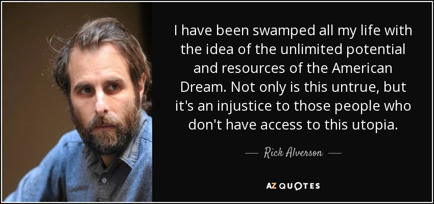 I have been swamped all my life with the idea of the unlimited potential and resources of the American Dream. Not only is this untrue, but it's an injustice to those people who don't have access to this utopia. - Rick Alverson
