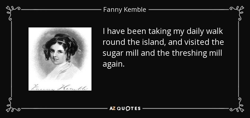 I have been taking my daily walk round the island, and visited the sugar mill and the threshing mill again. - Fanny Kemble