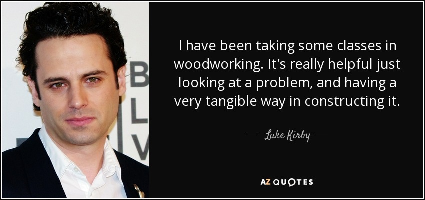 I have been taking some classes in woodworking. It's really helpful just looking at a problem, and having a very tangible way in constructing it. - Luke Kirby