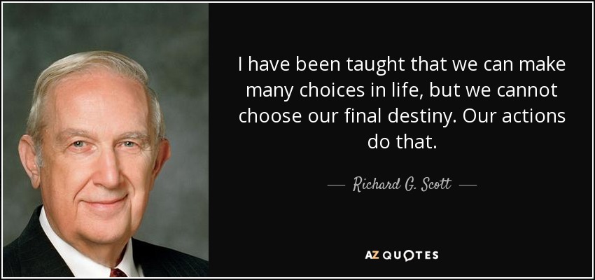 I have been taught that we can make many choices in life, but we cannot choose our final destiny. Our actions do that. - Richard G. Scott