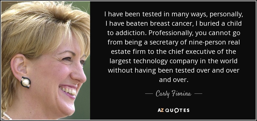 I have been tested in many ways, personally, I have beaten breast cancer, I buried a child to addiction. Professionally, you cannot go from being a secretary of nine-person real estate firm to the chief executive of the largest technology company in the world without having been tested over and over and over. - Carly Fiorina
