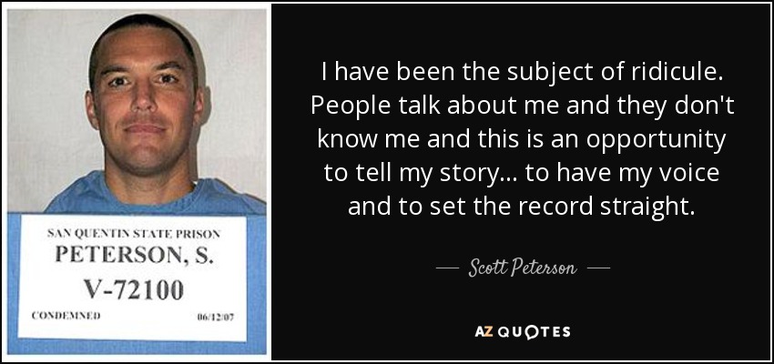 I have been the subject of ridicule. People talk about me and they don't know me and this is an opportunity to tell my story ... to have my voice and to set the record straight. - Scott Peterson