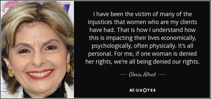 I have been the victim of many of the injustices that women who are my clients have had. That is how I understand how this is impacting their lives economically, psychologically, often physically. It's all personal. For me, if one woman is denied her rights, we're all being denied our rights. - Gloria Allred