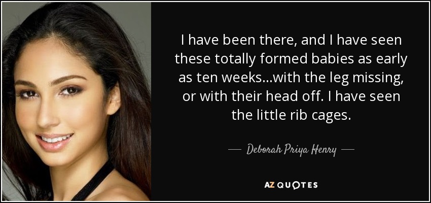 I have been there, and I have seen these totally formed babies as early as ten weeks...with the leg missing, or with their head off. I have seen the little rib cages. - Deborah Priya Henry