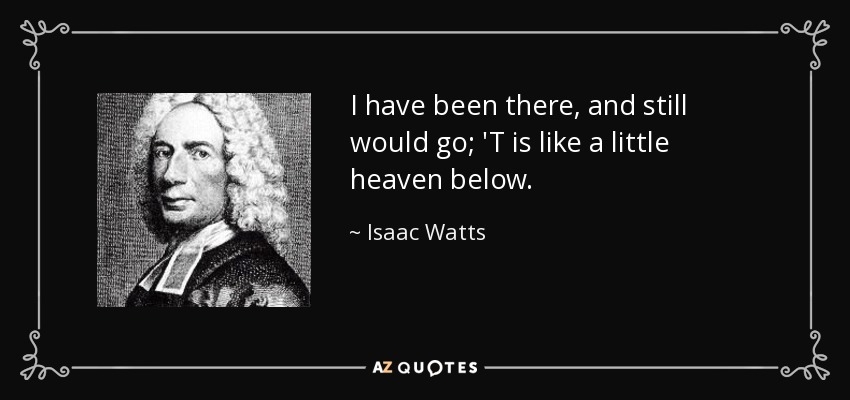 I have been there, and still would go; 'T is like a little heaven below. - Isaac Watts