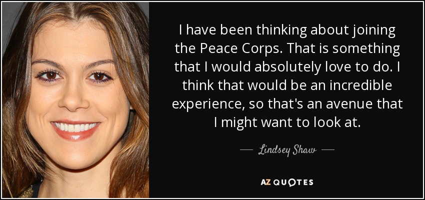 I have been thinking about joining the Peace Corps. That is something that I would absolutely love to do. I think that would be an incredible experience, so that's an avenue that I might want to look at. - Lindsey Shaw