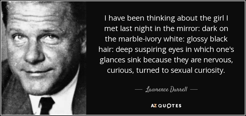 I have been thinking about the girl I met last night in the mirror: dark on the marble-ivory white: glossy black hair: deep suspiring eyes in which one's glances sink because they are nervous, curious, turned to sexual curiosity. - Lawrence Durrell
