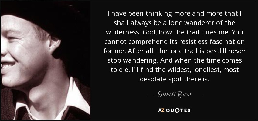 I have been thinking more and more that I shall always be a lone wanderer of the wilderness. God, how the trail lures me. You cannot comprehend its resistless fascination for me. After all, the lone trail is bestI'll never stop wandering. And when the time comes to die, I'll find the wildest, loneliest, most desolate spot there is. - Everett Ruess