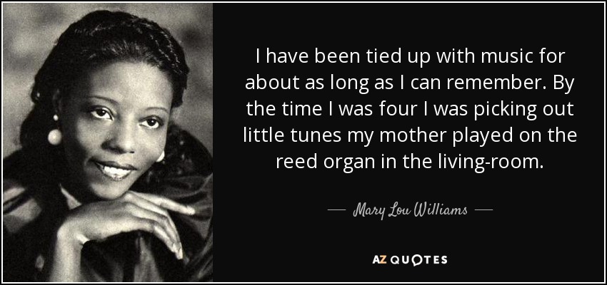 I have been tied up with music for about as long as I can remember. By the time I was four I was picking out little tunes my mother played on the reed organ in the living-room. - Mary Lou Williams