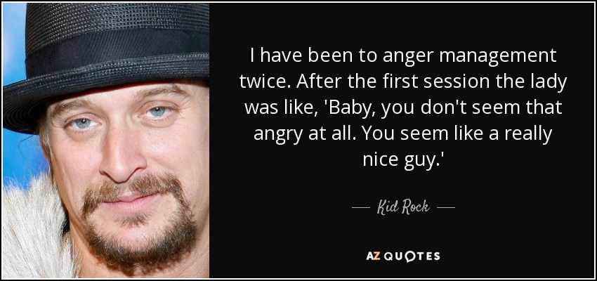 I have been to anger management twice. After the first session the lady was like, 'Baby, you don't seem that angry at all. You seem like a really nice guy.' - Kid Rock