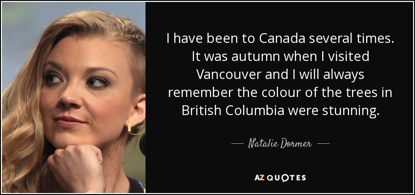 I have been to Canada several times. It was autumn when I visited Vancouver and I will always remember the colour of the trees in British Columbia were stunning. - Natalie Dormer