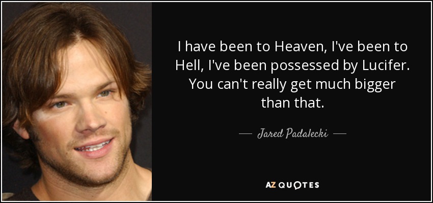 I have been to Heaven, I've been to Hell, I've been possessed by Lucifer. You can't really get much bigger than that. - Jared Padalecki