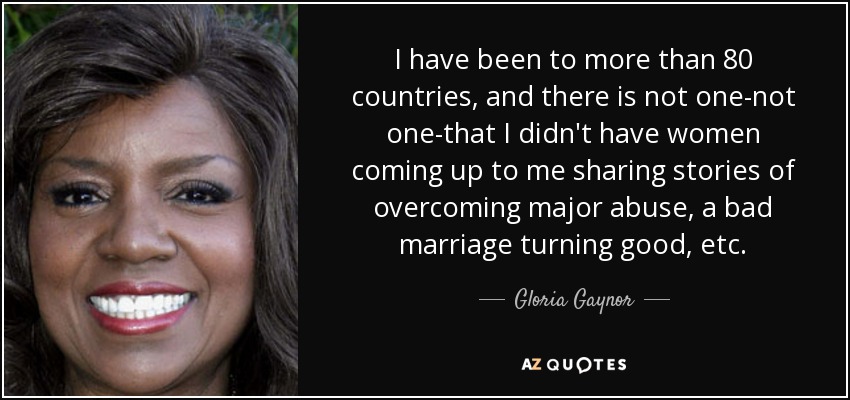 I have been to more than 80 countries, and there is not one-not one-that I didn't have women coming up to me sharing stories of overcoming major abuse, a bad marriage turning good, etc. - Gloria Gaynor