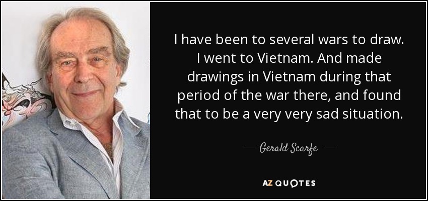 I have been to several wars to draw. I went to Vietnam. And made drawings in Vietnam during that period of the war there, and found that to be a very very sad situation. - Gerald Scarfe