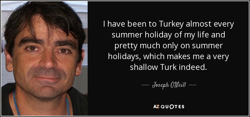 I have been to Turkey almost every summer holiday of my life and pretty much only on summer holidays, which makes me a very shallow Turk indeed. - Joseph O'Neill