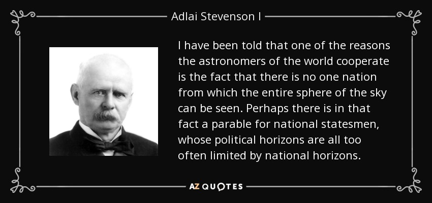 I have been told that one of the reasons the astronomers of the world cooperate is the fact that there is no one nation from which the entire sphere of the sky can be seen. Perhaps there is in that fact a parable for national statesmen, whose political horizons are all too often limited by national horizons. - Adlai Stevenson I
