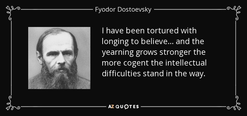 I have been tortured with longing to believe ... and the yearning grows stronger the more cogent the intellectual difficulties stand in the way. - Fyodor Dostoevsky