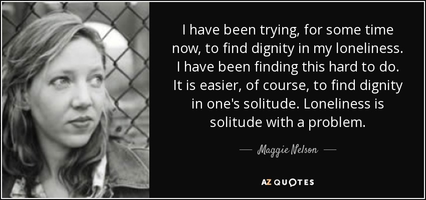 I have been trying, for some time now, to find dignity in my loneliness. I have been finding this hard to do. It is easier, of course, to find dignity in one's solitude. Loneliness is solitude with a problem. - Maggie Nelson
