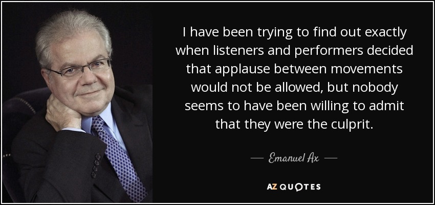 I have been trying to find out exactly when listeners and performers decided that applause between movements would not be allowed, but nobody seems to have been willing to admit that they were the culprit. - Emanuel Ax