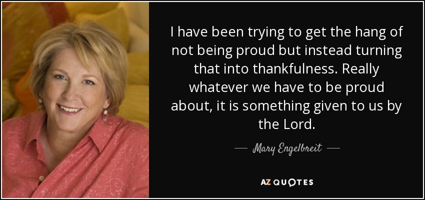 I have been trying to get the hang of not being proud but instead turning that into thankfulness. Really whatever we have to be proud about, it is something given to us by the Lord. - Mary Engelbreit