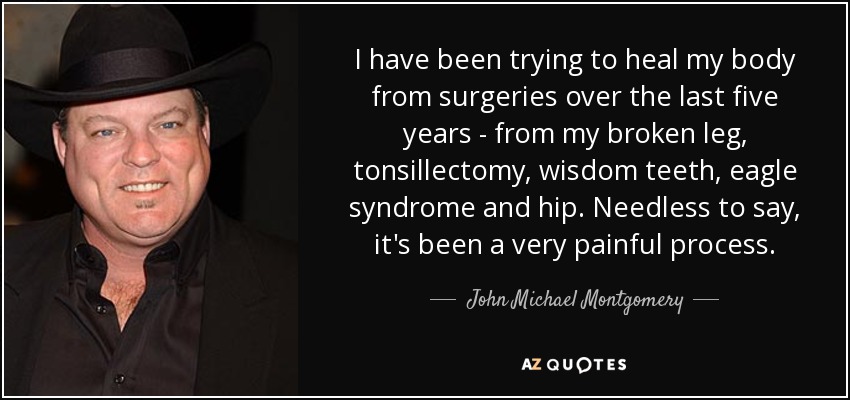 I have been trying to heal my body from surgeries over the last five years - from my broken leg, tonsillectomy, wisdom teeth, eagle syndrome and hip. Needless to say, it's been a very painful process. - John Michael Montgomery