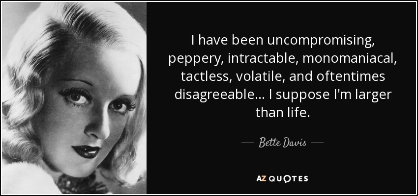 I have been uncompromising, peppery, intractable, monomaniacal, tactless, volatile, and oftentimes disagreeable... I suppose I'm larger than life. - Bette Davis