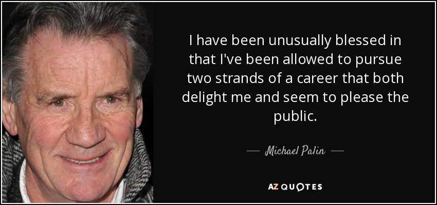 I have been unusually blessed in that I've been allowed to pursue two strands of a career that both delight me and seem to please the public. - Michael Palin