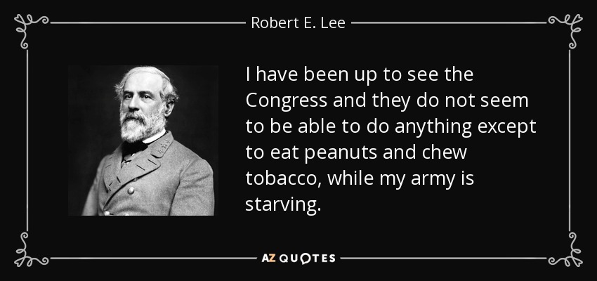 I have been up to see the Congress and they do not seem to be able to do anything except to eat peanuts and chew tobacco, while my army is starving. - Robert E. Lee