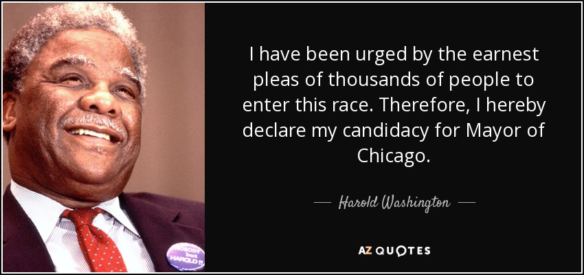 I have been urged by the earnest pleas of thousands of people to enter this race. Therefore, I hereby declare my candidacy for Mayor of Chicago. - Harold Washington