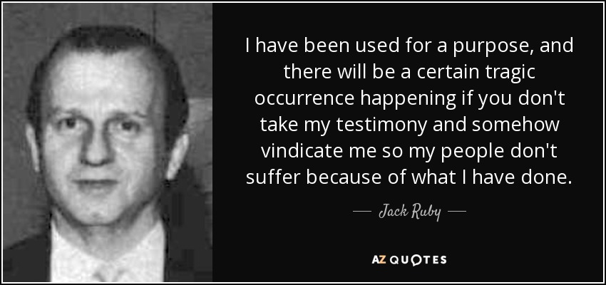 I have been used for a purpose, and there will be a certain tragic occurrence happening if you don't take my testimony and somehow vindicate me so my people don't suffer because of what I have done. - Jack Ruby
